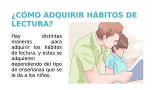 Hay distintas
maneras para
adquirir los hábitos
de lectura, y estas se
adquieren
dependiendo del tipo
de enseñanza que se
le da a los niños.
¿CÓMO ADQUIRIR HÁBITOS DE
LECTURA?
 