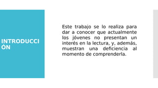 INTRODUCCI
ÓN
Este trabajo se lo realiza para
dar a conocer que actualmente
los jóvenes no presentan un
interés en la lectura, y, además,
muestran una deficiencia al
momento de comprenderla.
 