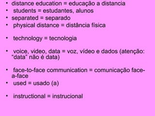 •
•
•
•

distance education = educação a distancia
students = estudantes, alunos
separated = separado
physical distance = distância física

• technology = tecnologia
• voice, video, data = voz, vídeo e dados (atenção:
“data” não é data)
• face-to-face communication = comunicação facea-face
• used = usado (a)
• instructional = instrucional

 