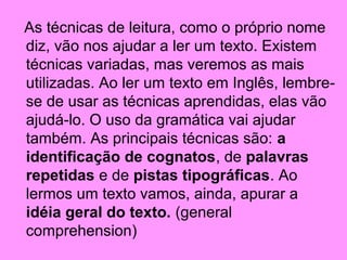 As técnicas de leitura, como o próprio nome
diz, vão nos ajudar a ler um texto. Existem
técnicas variadas, mas veremos as mais
utilizadas. Ao ler um texto em Inglês, lembrese de usar as técnicas aprendidas, elas vão
ajudá-lo. O uso da gramática vai ajudar
também. As principais técnicas são: a
identificação de cognatos, de palavras
repetidas e de pistas tipográficas. Ao
lermos um texto vamos, ainda, apurar a
idéia geral do texto. (general
comprehension)

 