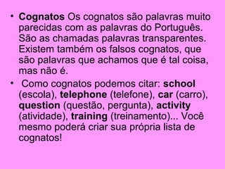 • Cognatos Os cognatos são palavras muito
parecidas com as palavras do Português.
São as chamadas palavras transparentes.
Existem também os falsos cognatos, que
são palavras que achamos que é tal coisa,
mas não é.
• Como cognatos podemos citar: school
(escola), telephone (telefone), car (carro),
question (questão, pergunta), activity
(atividade), training (treinamento)... Você
mesmo poderá criar sua própria lista de
cognatos!

 