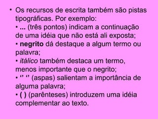 • Os recursos de escrita também são pistas
tipográficas. Por exemplo:
• ... (três pontos) indicam a continuação
de uma idéia que não está ali exposta;
• negrito dá destaque a algum termo ou
palavra;
• itálico também destaca um termo,
menos importante que o negrito;
• ‘’ ‘’ (aspas) salientam a importância de
alguma palavra;
• ( ) (parênteses) introduzem uma idéia
complementar ao texto.

 