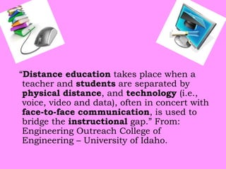 “Distance education takes place when a
teacher and students are separated by
physical distance, and technology (i.e.,
voice, video and data), often in concert with
face-to-face communication, is used to
bridge the instructional gap.” From:
Engineering Outreach College of
Engineering – University of Idaho.

 
