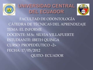 FACULTAD DE ODONTOLOGÍA
 CÁTEDRA DE TÉCNICAS DEL APRENDIZAJE
TEMA: EL INFORME
DOCENTE: M.Sc. SILVIA VILLAFUERTE
ESTUDIANTE: IBETH QUINGA
CURSO: PROPEDÉUTICO «2»
FECHA: 17/05/2012
            QUITO- ECUADOR
 