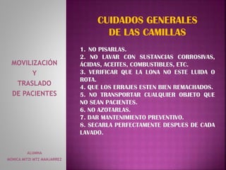 ALUMNA
MONICA MITZI MTZ MANJARREZ
MOVILIZACIÓN
Y
TRASLADO
DE PACIENTES
CUIDADOS GENERALES
DE LAS CAMILLAS
1. NO PISARLAS.
2. NO LAVAR CON SUSTANCIAS CORROSIVAS,
ÁCIDAS, ACEITES, COMBUSTIBLES, ETC.
3. VERIFICAR QUE LA LONA NO ESTE LUIDA O
ROTA.
4. QUE LOS ERRAJES ESTEN BIEN REMACHADOS.
5. NO TRANSPORTAR CUALQUIER OBJETO QUE
NO SEAN PACIENTES.
6. NO AZOTARLAS.
7. DAR MANTENIMIENTO PREVENTIVO.
8. SECARLA PERFECTAMENTE DESPUES DE CADA
LAVADO.
 