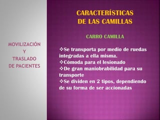MOVILIZACIÓN
Y
TRASLADO
DE PACIENTES
CARACTERÍSTICAS
DE LAS CAMILLAS
CARRO CAMILLA
Se transporta por medio de ruedas
integradas a ella misma.
Cómoda para el lesionado
De gran maniobrabilidad para su
transporte
Se dividen en 2 tipos, dependiendo
de su forma de ser accionadas
 