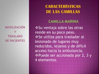 MOVILIZACIÓN
Y
TRASLADO
DE PACIENTES
CAMILLA MARINA
Su ventaja sobre las otras
reside en su poco peso.
Se utiliza para trasladar al
lesionado de lugares muy
reducidos, lejanos y de difícil
acceso hacia la ambulancia.
Puede ser accionada por 2, 3 y
4 elementos.
CARACTERÍSTICAS
DE LAS CAMILLAS
 