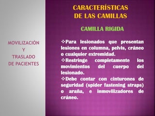 MOVILIZACIÓN
Y
TRASLADO
DE PACIENTES
CARACTERÍSTICAS
DE LAS CAMILLAS
CAMILLA RIGIDA
Para lesionados que presentan
lesiones en columna, pelvis, cráneo
o cualquier extremidad.
Restringe completamente los
movimientos del cuerpo del
lesionado.
Debe contar con cinturones de
seguridad (spider fastening straps)
o araña, e inmovilizadores de
cráneo.
 