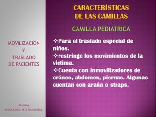 ALUMNA
MONICA MITZI MTZ MANJARREZ
MOVILIZACIÓN
Y
TRASLADO
DE PACIENTES
CARACTERÍSTICAS
DE LAS CAMILLAS
CAMILLA PEDIATRICA
Para el traslado especial de
niños.
restringe los movimientos de la
victima.
Cuenta con inmovilizadores de
cráneo, abdomen, piernas. Algunas
cuentan con araña o straps.
 