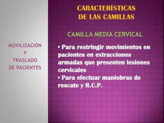MOVILIZACIÓN
Y
TRASLADO
DE PACIENTES
CARACTERÍSTICAS
DE LAS CAMILLAS
CAMILLA MEDIA CERVICAL
• Para restringir movimientos en
pacientes en extracciones
armadas que presenten lesiones
cervicales
• Para efectuar maniobras de
rescate y R.C.P.
 