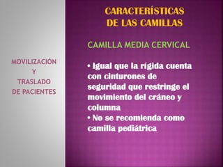 MOVILIZACIÓN
Y
TRASLADO
DE PACIENTES
CARACTERÍSTICAS
DE LAS CAMILLAS
CAMILLA MEDIA CERVICAL
• Igual que la rígida cuenta
con cinturones de
seguridad que restringe el
movimiento del cráneo y
columna
• No se recomienda como
camilla pediátrica
 
