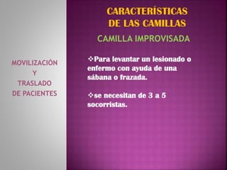 MOVILIZACIÓN
Y
TRASLADO
DE PACIENTES
CARACTERÍSTICAS
DE LAS CAMILLAS
CAMILLA IMPROVISADA
Para levantar un lesionado o
enfermo con ayuda de una
sábana o frazada.
se necesitan de 3 a 5
socorristas.
 