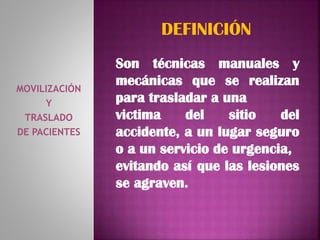 MOVILIZACIÓN
Y
TRASLADO
DE PACIENTES
DEFINICIÓN
Son técnicas manuales y
mecánicas que se realizan
para trasladar a una
victima del sitio del
accidente, a un lugar seguro
o a un servicio de urgencia,
evitando así que las lesiones
se agraven.
 
