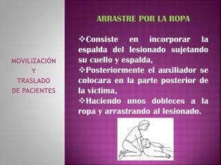 MOVILIZACIÓN
Y
TRASLADO
DE PACIENTES
ARRASTRE POR LA ROPA
Consiste en incorporar la
espalda del lesionado sujetando
su cuello y espalda,
Posteriormente el auxiliador se
colocara en la parte posterior de
la victima,
Haciendo unos dobleces a la
ropa y arrastrando al lesionado.
 