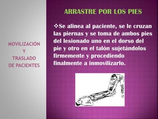 MOVILIZACIÓN
Y
TRASLADO
DE PACIENTES
ARRASTRE POR LOS PIES
Se alinea al paciente, se le cruzan
las piernas y se toma de ambos pies
del lesionado uno en el dorso del
pie y otro en el talón sujetándolos
firmemente y procediendo
finalmente a inmovilizarlo.
 