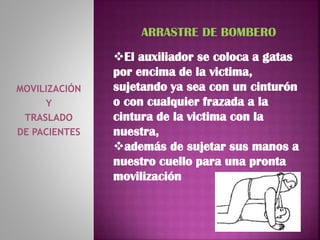 MOVILIZACIÓN
Y
TRASLADO
DE PACIENTES
ARRASTRE DE BOMBERO
El auxiliador se coloca a gatas
por encima de la victima,
sujetando ya sea con un cinturón
o con cualquier frazada a la
cintura de la victima con la
nuestra,
además de sujetar sus manos a
nuestro cuello para una pronta
movilización
 