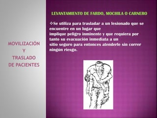 MOVILIZACIÓN
Y
TRASLADO
DE PACIENTES
LEVANTAMIENTO DE FARDO, MOCHILA O CARNERO
Se utiliza para trasladar a un lesionado que se
encuentre en un lugar que
implique peligro inminente y que requiera por
tanto su evacuación inmediata a un
sitio seguro para entonces atenderle sin correr
ningún riesgo.
 