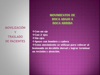 MOVILIZACIÓN
Y
TRASLADO
DE PACIENTES
MOVIMIENTOS DE
BOCA ABAJO A
BOCA ARRIBA
Con un eje
Con 2 ejes
Sin ejes
Apoyo con hombro y cadera
Estos movimiento se utilizan para colocar al
lesionado en decúbito dorsal y lograr terminar
su revisión y atención.
 