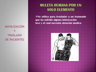 MOVILIZACIÓN
Y
TRASLADO
DE PACIENTES
MULETA HUMANA POR UN
SOLO ELEMENTO
Se utiliza para trasladar a un lesionado
que ha sufrido alguna intoxicación
leve y el cual necesita atención medica
 