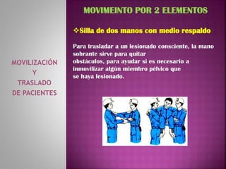 MOVILIZACIÓN
Y
TRASLADO
DE PACIENTES
MOVIMEINTO POR 2 ELEMENTOS
Silla de dos manos con medio respaldo
Para trasladar a un lesionado consciente, la mano
sobrante sirve para quitar
obstáculos, para ayudar si es necesario a
inmovilizar algún miembro pélvico que
se haya lesionado.
 