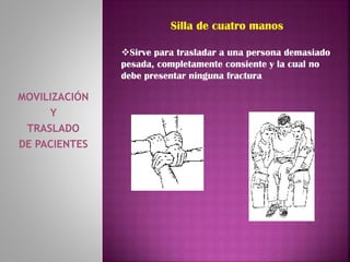 MOVILIZACIÓN
Y
TRASLADO
DE PACIENTES
Silla de cuatro manos
Sirve para trasladar a una persona demasiado
pesada, completamente consiente y la cual no
debe presentar ninguna fractura
 