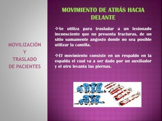 MOVILIZACIÓN
Y
TRASLADO
DE PACIENTES
MOVIMIENTO DE ATRÁS HACIA
DELANTE
Se utiliza para trasladar a un lesionado
inconsciente que no presenta fracturas, de un
sitio sumamente angosto donde no sea posible
utilizar la camilla.
El movimiento consiste en un respaldo en la
espalda el cual va a ser dado por un auxiliador
y el otro levanta las piernas.
 