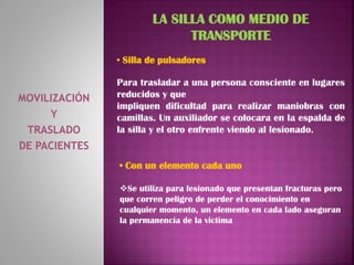 MOVILIZACIÓN
Y
TRASLADO
DE PACIENTES
LA SILLA COMO MEDIO DE
TRANSPORTE
• Silla de pulsadores
Para trasladar a una persona consciente en lugares
reducidos y que
impliquen dificultad para realizar maniobras con
camillas. Un auxiliador se colocara en la espalda de
la silla y el otro enfrente viendo al lesionado.
• Con un elemento cada uno
Se utiliza para lesionado que presentan fracturas pero
que corren peligro de perder el conocimiento en
cualquier momento, un elemento en cada lado aseguran
la permanencia de la victima
 