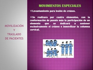 MOVILIZACIÓN
Y
TRASLADO
DE PACIENTES
MOVIMIENTOS ESPECIALES
Levantamiento para lesión de cráneo.
Se realizara por cuatro elementos, con la
conformación de puente más la participación de un
elemento que se dedicará a sostener
exclusivamente el cráneo e inmovilizar la columna
cervical.
 