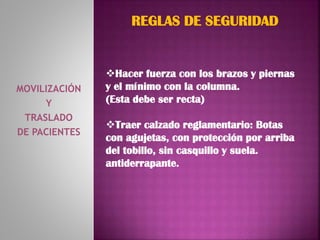 MOVILIZACIÓN
Y
TRASLADO
DE PACIENTES
REGLAS DE SEGURIDAD
Hacer fuerza con los brazos y piernas
y el mínimo con la columna.
(Esta debe ser recta)
Traer calzado reglamentario: Botas
con agujetas, con protección por arriba
del tobillo, sin casquillo y suela.
antiderrapante.
 