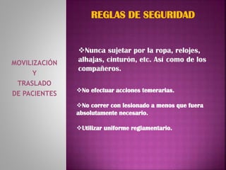 MOVILIZACIÓN
Y
TRASLADO
DE PACIENTES
REGLAS DE SEGURIDAD
No efectuar acciones temerarias.
No correr con lesionado a menos que fuera
absolutamente necesario.
Utilizar uniforme reglamentario.
Nunca sujetar por la ropa, relojes,
alhajas, cinturón, etc. Así como de los
compañeros.
 