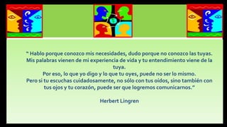 “ Hablo porque conozco mis necesidades, dudo porque no conozco las tuyas.
Mis palabras vienen de mi experiencia de vida y tu entendimiento viene de la
tuya.
Por eso, lo que yo digo y lo que tu oyes, puede no ser lo mismo.
Pero si tu escuchas cuidadosamente, no sólo con tus oídos, sino también con
tus ojos y tu corazón, puede ser que logremos comunicarnos.”
Herbert Lingren

 