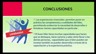 CONCLUSIONES
 Las experiencias vivenciales permiten poner en
práctica las competencias y cualidades del líder,
permitiendo evidenciar la necesidad de desarrollar o
fortalecer ciertas capacidades en particular .
El buen líder tiene muchas capacidades que hacen
que se destaque, tiene carisma y sabe cómo llevar a las
demás personas, capacidades que si bien pueden ser
innatas también se pueden desarrollar a través de la
capacitación y la experiencia práctica.

 