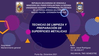 REPUBLICA BOLIVARIANA DE VENEZUELA
MINISTERIO DEL PODER POPULAR PARA LA DEFENSA
UNIVERSIDAD NACIONAL EXPERIMENTAL POLITÉCNICA
DE LA FUERZA ARMADA BOLIVARIANA
NUCLEO FALCÓN - EXTENSIÓN PUNTO FIJO
TECNICAS DE LIMPIEZA Y
PREPARACIÓN DE
SUPERFICIES METALICAS
Asignatura:
Mantenimiento general
Punto fijo, Diciembre 2021
Autor:
Bach. Josué Rodríguez
C.I: 28.539.417
ING.NAVAL 7MO SEMESTRE
 