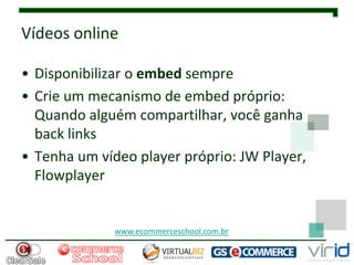 Vídeos online

• Disponibilizar o embed sempre
• Crie um mecanismo de embed próprio:
  Quando alguém compartilhar, você ganha
  back links
• Tenha um vídeo player próprio: JW Player,
  Flowplayer


              www.ecommerceschool.com.br
 