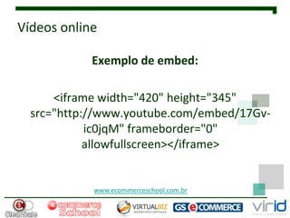 Vídeos online

            Exemplo de embed:

      <iframe width="420" height="345"
  src="http://www.youtube.com/embed/17Gv-
            ic0jqM" frameborder="0"
            allowfullscreen></iframe>


            www.ecommerceschool.com.br
 