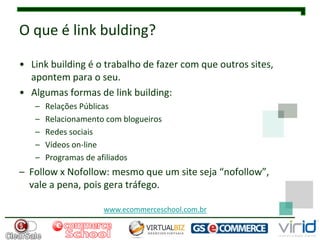O que é link bulding?

• Link building é o trabalho de fazer com que outros sites,
  apontem para o seu.
• Algumas formas de link building:
   –   Relações Públicas
   –   Relacionamento com blogueiros
   –   Redes sociais
   –   Vídeos on-line
   –   Programas de afiliados
– Follow x Nofollow: mesmo que um site seja “nofollow”,
  vale a pena, pois gera tráfego.

                     www.ecommerceschool.com.br
 