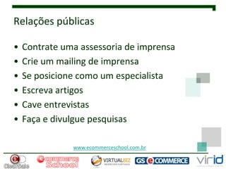 Relações públicas

•   Contrate uma assessoria de imprensa
•   Crie um mailing de imprensa
•   Se posicione como um especialista
•   Escreva artigos
•   Cave entrevistas
•   Faça e divulgue pesquisas

               www.ecommerceschool.com.br
 