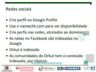 Redes sociais

• Crie perfil no Google Profile
• Use o namechk.com para ver disponibilidade
• Crie perfis nas redes, atrelados ao domínio
• As notas no Facebook são indexadas no
  Google
• Orkut é indexado
• As comunidades do Orkut tem o conteúdo
  indexado, por tópicos
                www.ecommerceschool.com.br
 