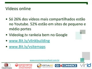 Vídeos online

• Só 26% dos vídeos mais compartilhados estão
  no Youtube. 52% estão em sites de pequeno e
  médio portes
• Videolog.tv rankeia bem no Google
• www.Bit.ly/vlinkbuilding
• www.Bit.ly/vsitemaps


             www.ecommerceschool.com.br
 