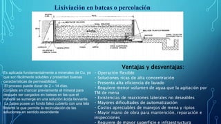 Lixiviación en bateas o percolación
Es aplicada fundamentalmente a minerales de Cu, ya
que son fácilmente solubles y presentan buenas
características de permeabilidad.
El proceso puede durar de 2 – 14 días.
Consiste en chancar previamente el mineral para
después ser cargados en bateas en las que el
mineral se sumerge en una solución ácida lixiviante.
La batea posee un fondo falso cubierto con una tela
filtrante la que permite la recirculación de las
soluciones en sentido ascendente
Ventajas y desventajas:
Operación flexible
Soluciones ricas de alta concentración
Presenta alta eficiencia de lavado
Requiere menor volumen de agua que la agitación por
TM de mena
Existencias de reacciones laterales no deseables
Mayores dificultades de automatización
Costos apreciables de manejos de mena y ripios
Mayor mano de obra para mantención, reparación e
inspecciones
Requiere de mayor superficie e infraestructura
 