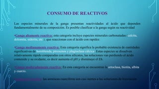CONSUMO DE REACTIVOS
Las especies minerales de la ganga presentan reactividades al ácido que dependen
fundamentalmente de su composición. Es posible clasificar a la ganga según su reactividad
•Ganga altamente reactiva: esta categoría incluye especies minerales carbonatadas (calcita,
dolomita, siderita, etc.), que reaccionan con el ácido con rapidez.
•Ganga medianamente reactiva: Esta categoría significa la probable existencia de cantidades
significativas de hornblenda, piroxenos y plagioclasa cálcica. Estas especies se disuelven
relativamente rápido comparadas con otros silicatos, las soluciones van perdiendo el ácido
contenido y su oxidante, es decir aumenta el pH y disminuye el Eh.
•Ganga moderadamente reactiva: En esta categoría se encuentran la ortoclasa, biotita, albita
y cuarzo.
•Ganga no reactiva: las areniscas cuarcíferas son casi inertes a las soluciones de lixiviación.
 