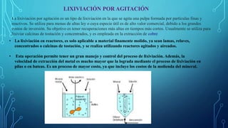 LIXIVIACIÓN POR AGITACIÓN
La lixiviación por agitación es un tipo de lixiviación en la que se agita una pulpa formada por partículas finas y
reactivos. Se utiliza para menas de altas ley o cuya especie útil es de alto valor comercial, debido a los grandes
costos de inversión. Su objetivo es tener recuperaciones más altas en tiempos más cortos. Usualmente se utiliza para
lixiviar calcinas de tostación y concentrados, y es empleada en la extracción de cobre
• La lixiviación en reactores, es solo aplicable a material finamente molido, ya sean lamas, relaves,
concentrados o calcinas de tostación, y se realiza utilizando reactores agitados y aireados.
• Esta operación permite tener un gran manejo y control del proceso de lixiviación. Además, la
velocidad de extracción del metal es mucho mayor que la lograda mediante el proceso de lixiviación en
pilas o en bateas. Es un proceso de mayor costo, ya que incluye los costos de la molienda del mineral.
 