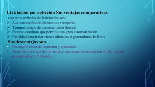 Lixiviación por agitación Sus ventajas comparativas
con otros métodos de lixiviación son :
 Alta extracción del elemento a recuperar
 Tiempos cortos de procesamiento (horas)
 Proceso continuo que permite una gran automatización
 Facilidad para tratar menas alteradas o generadoras de finos
Sus desventajas son :
• Un mayor costo de inversión y operación
• Necesita una etapa de molienda y una etapa de separación sólido-líquido
(espesamiento y filtración)
 