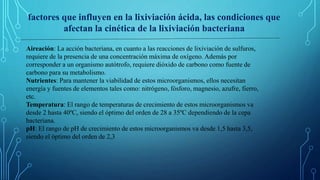 Aireación: La acción bacteriana, en cuanto a las reacciones de lixiviación de sulfuros,
requiere de la presencia de una concentración máxima de oxígeno. Además por
corresponder a un organismo autótrofo, requiere dióxido de carbono como fuente de
carbono para su metabolismo.
Nutrientes: Para mantener la viabilidad de estos microorganismos, ellos necesitan
energía y fuentes de elementos tales como: nitrógeno, fósforo, magnesio, azufre, fierro,
etc.
Temperatura: El rango de temperaturas de crecimiento de estos microorganismos va
desde 2 hasta 40ºC, siendo el óptimo del orden de 28 a 35ºC dependiendo de la cepa
bacteriana.
pH: El rango de pH de crecimiento de estos microorganismos va desde 1,5 hasta 3,5,
siendo el óptimo del orden de 2,3
factores que influyen en la lixiviación ácida, las condiciones que
afectan la cinética de la lixiviación bacteriana
 