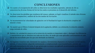 CONCLUSIONES
 En cuanto a la recuperación del cobre se obtuvieron los resultados esperados, además de ello se
conocieron las diversas formas de lixiviar las cuales se presentan en el desarrollo del informe.
 Se observaron las pérdidas que resultaron del ensayo; además, se logró visualizar el método más eficiente
mediante comparación y análisis de los dos medios de lixiviación.
 Se incrementaron las velocidades de agitación con la finalidad de lograr la disolución completa del
mineral a tratar.
 Se asumió que al filtrar el mineral después de la agitación, debido a su coloración, la solución contenía
carga ionizada de cobre.
 Debido a la variedad de ensayos en la extracción de metales es importante saber y distinguir las diferencias
y características que se obtienen con cada uno de ellos, de modo que sean aplicados correctamente en cada
una de las necesidades para las que este destinado un material.
 Se lograron visualizar más claramente los equipos y herramientas dispuestos en el proceso de lixiviación;
además, el conocimiento adquirido teóricamente y complementado experimentalmente, permite una
adecuada manipulación del tema, lo que genera que su ensayo sea aplicado posteriormente en el área de la
ingeniería según los requerimientos deseados.
 