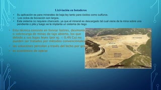 Lixiviación en botaderos
• Su aplicación es para minerales de baja ley tanto para óxidos como sulfuros.
• Los ciclos de lixiviación son largos.
• Este sistema no requiere chancado, ya que el mineral es descargado tal cual viene de la mina sobre una
pendiente o pila y luego se le implanta un sistema de riego
• Esta técnica consiste en lixiviar lastres, desmontes
o sobrecarga de minas de tajo abierto, los que
debido a sus bajas leyes (por ej. < 0.4% Cu) no
pueden ser tratados por métodos convencionales
• las soluciones percolan a través del lecho por gravedad
• es económico de operar
 