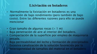 Lixiviación en botaderos
• Normalmente la lixiviación en botaderos es una
operación de bajo rendimiento (pero también de bajo
costo). Entre las diferentes razones para ello se puede
mencionar
• Gran tamaño de algunas rocas (> 1 m)
• Baja penetración de aire al interior del botadero.
• Compactación de la superficie por empleo de maquinaria
pesada.
• Baja permeabilidad del lecho y formación de precipitados
Excesiva canalización de la solución favorecida por la
heterogeneidad de tamaños del material en el botadero
 