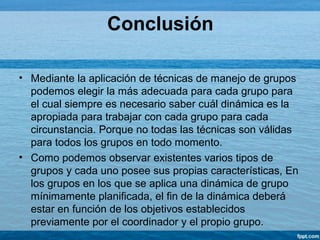 Conclusión
• Mediante la aplicación de técnicas de manejo de grupos
podemos elegir la más adecuada para cada grupo para
el cual siempre es necesario saber cuál dinámica es la
apropiada para trabajar con cada grupo para cada
circunstancia. Porque no todas las técnicas son válidas
para todos los grupos en todo momento.
• Como podemos observar existentes varios tipos de
grupos y cada uno posee sus propias características, En
los grupos en los que se aplica una dinámica de grupo
mínimamente planificada, el fin de la dinámica deberá
estar en función de los objetivos establecidos
previamente por el coordinador y el propio grupo.
 