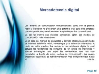 Mercadotecnia digitalLos medios de comunicación convencionales como son la prensa, radio y televisión no presentan una garantía total para una empresa que sus productos y servicios sean aceptados por los consumidores.	Es por tal motivo que muchas compañías opten por medios de comunicación más interactivos.	Es el caso del manejo de encuestas y correos electrónicos por medio de internet, telefonía móvil, videojuegos y la televisión interactiva. A partir de estos medios, ha nacido la mercadotecnia digital la cual estudia las tendencias de consumo de un grupo de individuos y elabora estrategias para suplir las necesidades que han sido reportadas a través de estos medios de comunicación, los cuales presentan esquemas de retroalimentación más comprometidos hacia el cliente. 
