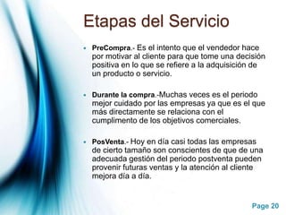 Etapas del ServicioPreCompra.- Es el intento que el vendedor hace por motivar al cliente para que tome una decisión positiva en lo que se refiere a la adquisición de un producto o servicio.Durante la compra.-Muchas veces es el periodo mejor cuidado por las empresas ya que es el que más directamente se relaciona con el cumplimento de los objetivos comerciales.PosVenta.- Hoy en día casi todas las empresas de cierto tamaño son conscientes de que de una adecuada gestión del periodo postventa pueden provenir futuras ventas y la atención al cliente mejora día a día.